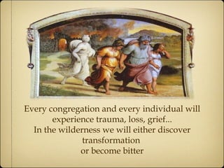 Every congregation and every individual will
experience trauma, loss, grief...
In the wilderness we will either discover
transformation
or become bitter
 