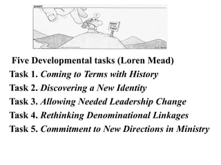 Five Developmental tasks (Loren Mead)
Task 1. Coming to Terms with History
Task 2. Discovering a New Identity
Task 3. Allowing Needed Leadership Change
Task 4. Rethinking Denominational Linkages
Task 5. Commitment to New Directions in Ministry
 