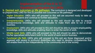 Implementation of the K to 12
Transition Curriculum for LWDs
b. Desired exit outcomes or life pathways. The curriculum is designed and developed
to prepare every LWD for five (5) possible exit outcomes or life pathways:
i. Higher Education. LWDs who will proceed to this exit are assumed ready to take up
academic subjects and continue to further education.
ii. Entrepreneurship. LWDs who will proceed to this exit should be able to acquire
entrepreneurial knowledge, skills and attitudes to make them able to run a small
business.
iii. Employment. LWDs who will proceed to this exit should be able to acquire employability
knowledge, skills and attitudes enabling them to enter the world of work.
iv. Middle Level Skills. LWDs who will proceed to this exit should be able to demonstrate
his/her specialized skills/talent both in the world of work and/or business.
v. Functional Life Path. LWDs who will proceed to this exit are those diagnosed and/or
assessed with severe to profound disabilities who need to develop competencies that
will enable them to live independently in the community and in the society.
 