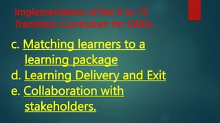 Implementation of the K to 12
Transition Curriculum for LWDs
c. Matching learners to a
learning package
d. Learning Delivery and Exit
e. Collaboration with
stakeholders.
 