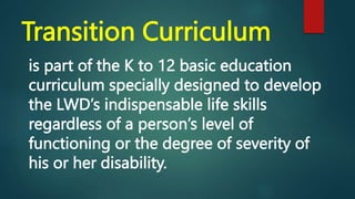Transition Curriculum
is part of the K to 12 basic education
curriculum specially designed to develop
the LWD’s indispensable life skills
regardless of a person’s level of
functioning or the degree of severity of
his or her disability.
 