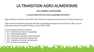 LA TRANSITION AGRO-ALIMENTAIRE
LOIS / NORMES / CERTIFICATIONS
« Le pacte national de lutte contre le gaspillage alimentaire »
Signé en 2013 puis relancé en Avril 2017 entre l’Etat et les représentants des acteurs de la chaîne alimentaire,
Il fixe notamment l’objectif national de réduction du gaspillage alimentaire à 50 % à l’horizon 2025, soit une
diminution moyenne annuelle de 5% par an entre 2013 et 2025
Il se compose de 6 groupes de travail :
 GT 1 : Indicateurs et mesure du gaspillage
 GT 2 : Dates de péremption
 GT 3 : Gestion des invendus et don alimentaire
 GT 4 : Innovation, efficacité et partenariats
 GT 5 : Éducation, formation, sensibilisation
 GT 6 : Europe et international
 