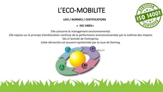 L’ECO-MOBILITE
LOIS / NORMES / CERTIFICATIONS
« ISO 14001»
Elle concerne le management environnemental.
Elle repose sur le principe d’amélioration continue de la performance environnementale par la maîtrise des impacts
liés à l’activité de l’entreprise.
Cette démarche est souvent représentée par la roue de Deming.
 