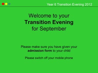 Year 6 Transition Evening 2012


   Welcome to your
  Transition Evening
     for September


Please make sure you have given your
    admission form to your child

  Please switch off your mobile phone
 