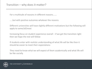 Transition – why does it matter?


  For a multitude of reasons in different reasons…….

  …..but with positive outcomes whatever the reasons

  Different universities will have slightly different motivations but the following will
  apply to some/all/most

  Increasing focus on student experience overall – if we get the transition right
  then we hope the rest will follow

  If students enter with realistic understanding of what life will be like then it
  should be easier to meet their expectations

  They need to know what we will expect of them academically and what life will
  be like socially
 