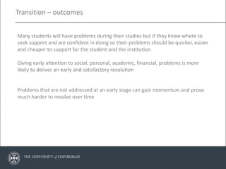 Transition – outcomes


Many students will have problems during their studies but if they know where to
seek support and are confident in doing so their problems should be quicker, easier
and cheaper to support for the student and the institution

Giving early attention to social, personal, academic, financial, problems is more
likely to deliver an early and satisfactory resolution


Problems that are not addressed at an early stage can gain momentum and prove
much harder to revolve over time
 