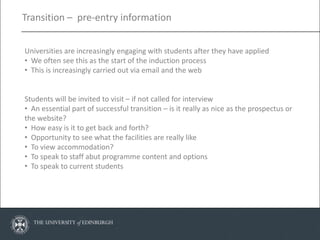 Transition – pre-entry information


Universities are increasingly engaging with students after they have applied
• We often see this as the start of the induction process
• This is increasingly carried out via email and the web


Students will be invited to visit – if not called for interview
• An essential part of successful transition – is it really as nice as the prospectus or
the website?
• How easy is it to get back and forth?
• Opportunity to see what the facilities are really like
• To view accommodation?
• To speak to staff abut programme content and options
• To speak to current students
 