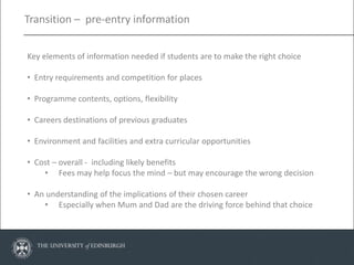 Transition – pre-entry information


Key elements of information needed if students are to make the right choice

• Entry requirements and competition for places

• Programme contents, options, flexibility

• Careers destinations of previous graduates

• Environment and facilities and extra curricular opportunities

• Cost – overall - including likely benefits
    • Fees may help focus the mind – but may encourage the wrong decision

• An understanding of the implications of their chosen career
    • Especially when Mum and Dad are the driving force behind that choice
 