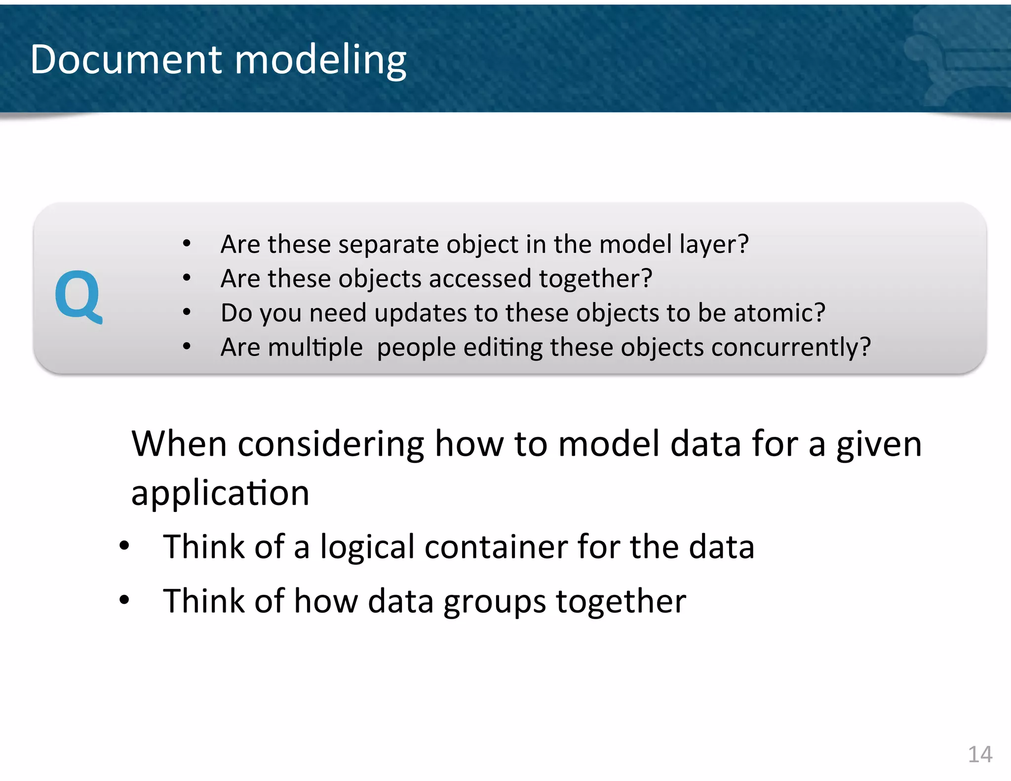 Document	
  modeling	
  

	
  
	
  
                     •    Are	
  these	
  separate	
  object	
  in	
  the	
  model	
  layer?	
  	
  
	
  
	
  
       Q	
           • 
                     • 
                          Are	
  these	
  objects	
  accessed	
  together?	
  	
  
                          Do	
  you	
  need	
  updates	
  to	
  these	
  objects	
  to	
  be	
  atomic?	
  
                     •    Are	
  mul&ple	
  	
  people	
  edi&ng	
  these	
  objects	
  concurrently?	
  	
  
	
  
               	
  When	
  considering	
  how	
  to	
  model	
  data	
  for	
  a	
  given	
  
               	
  applica&on	
  
               •  Think	
  of	
  a	
  logical	
  container	
  for	
  the	
  data	
  
               •  Think	
  of	
  how	
  data	
  groups	
  together 	
  	
  
        	
  
	
  
                                                                                                                14	
  
 