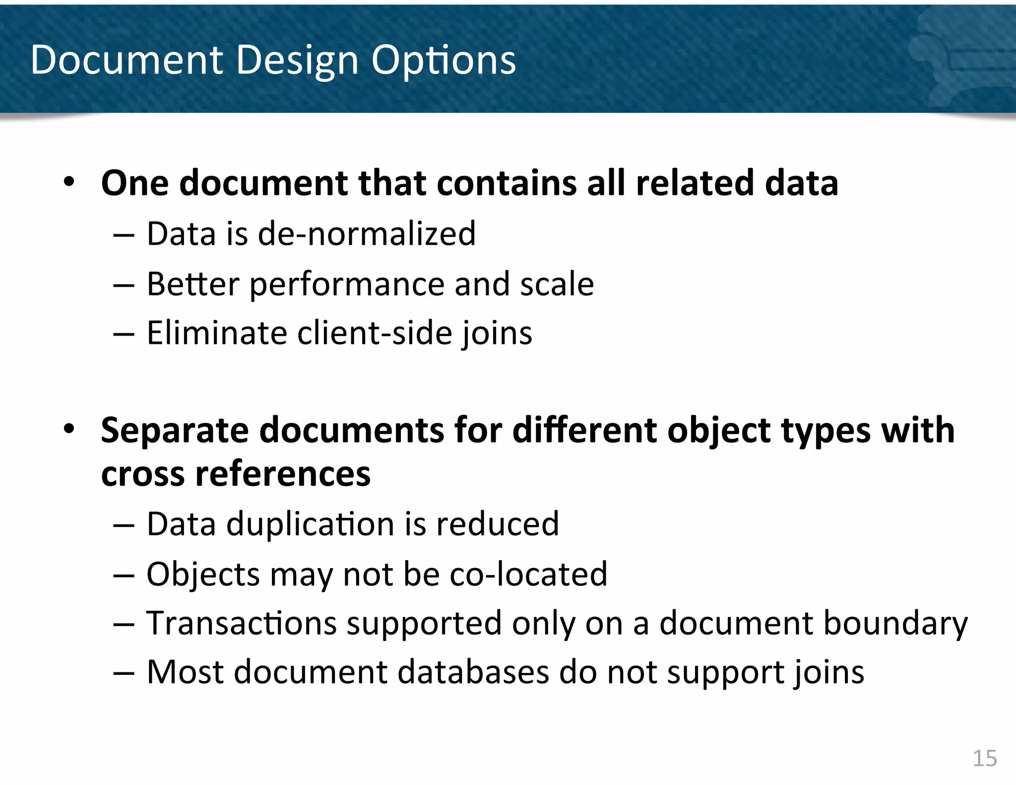 Document	
  Design	
  Op&ons	
  
      	
  	
  	
   	
  	
  
  •  One	
  document	
  that	
  contains	
  all	
  related	
  data	
  	
  	
  
      –  Data	
  is	
  de-­‐normalized	
  
      –  Be]er	
  performance	
  and	
  scale	
  
      –  Eliminate	
  client-­‐side	
  joins	
  	
  
      	
  
  •  Separate	
  documents	
  for	
  diﬀerent	
  object	
  types	
  with	
  
     cross	
  references	
  	
  
      –  Data	
  duplica&on	
  is	
  reduced	
  
      –  Objects	
  may	
  not	
  be	
  co-­‐located	
  	
  
      –  Transac&ons	
  supported	
  only	
  on	
  a	
  document	
  boundary	
  
      –  Most	
  document	
  databases	
  do	
  not	
  support	
  joins	
  

                                                                                 15	
  
 