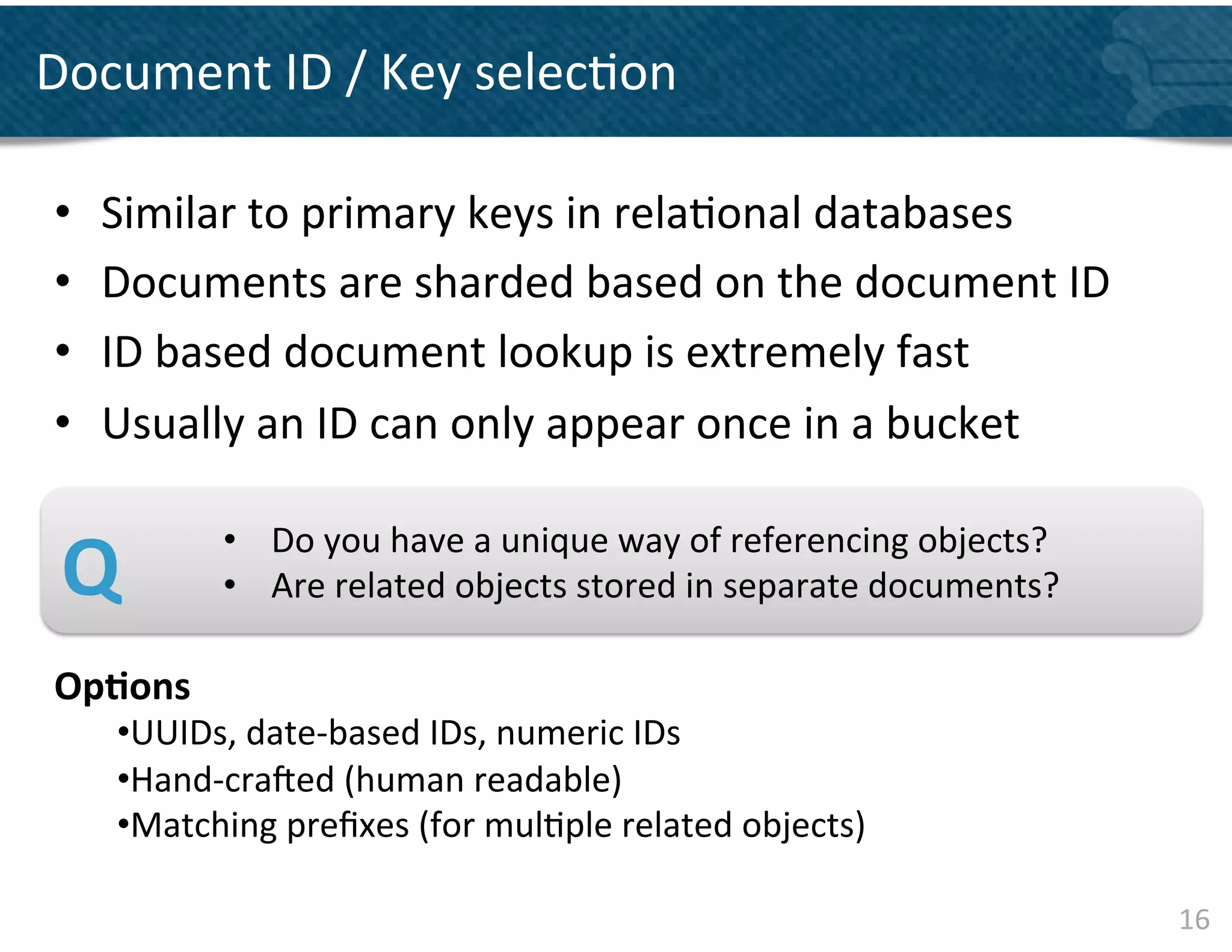Document	
  ID	
  /	
  Key	
  selec&on	
  

 •    Similar	
  to	
  primary	
  keys	
  in	
  rela&onal	
  databases	
  
 •    Documents	
  are	
  sharded	
  based	
  on	
  the	
  document	
  ID	
  
 •    ID	
  based	
  document	
  lookup	
  is	
  extremely	
  fast	
  	
  
 •    Usually	
  an	
  ID	
  can	
  only	
  appear	
  once	
  in	
  a	
  bucket	
  
       	
  
       	
  
       	
  




 Q	
   	
       • 	
  	
  	
  	
  Do	
  you	
  have	
  a	
  unique	
  way	
  of	
  referencing	
  objects?	
  
                • 	
  	
  	
  	
  Are	
  related	
  objects	
  stored	
  in	
  separate	
  documents?	
  

 Op&ons	
  
       • UUIDs,	
  date-­‐based	
  IDs,	
  numeric	
  IDs	
  	
  	
  
       • Hand-­‐crajed	
  (human	
  readable)	
  	
  
       • Matching	
  preﬁxes	
  (for	
  mul&ple	
  related	
  objects)	
  

                                                                                                                 16	
  
 