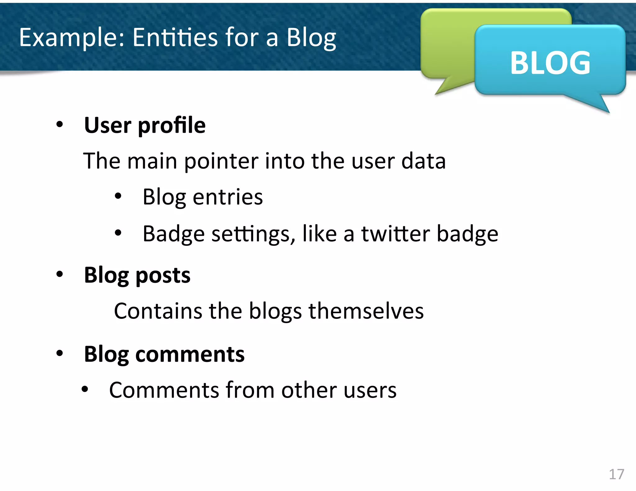 Example:	
  En&&es	
  for	
  a	
  Blog	
  
                                                                      BLOG	
  
    •  User	
  proﬁle	
  
       The	
  main	
  pointer	
  into	
  the	
  user	
  data	
  
         •  Blog	
  entries	
  
         •  Badge	
  sekngs,	
  like	
  a	
  twi]er	
  badge
               	
  	
  
                                                               	
  




    •  Blog	
  posts	
  
          Contains	
  the	
  blogs	
  themselves	
  	
  
            	
  




    •  Blog	
  comments	
  
       •  Comments	
  from	
  other	
  users	
  


                                                                                 17	
  
 
