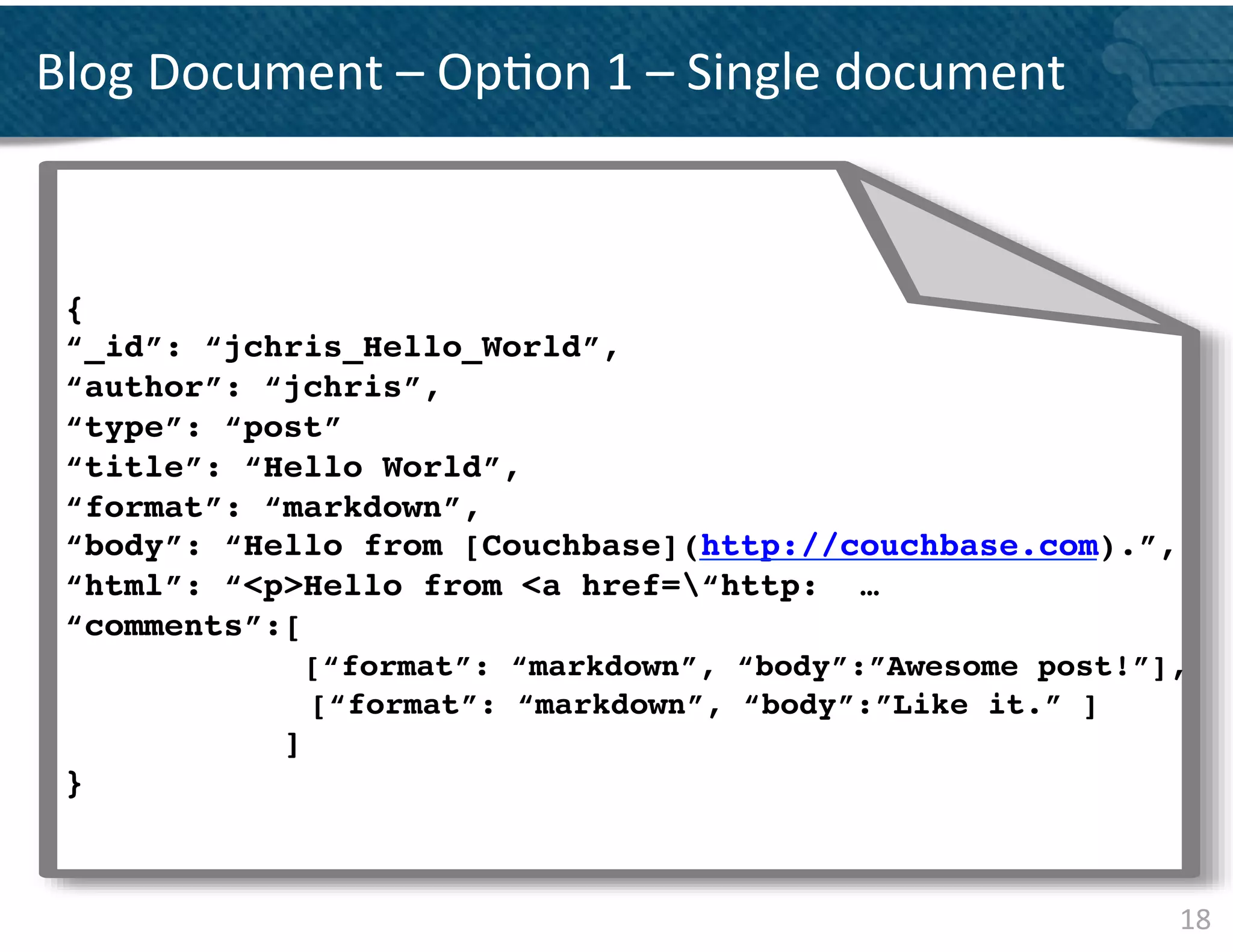 Blog	
  Document	
  –	
  Op&on	
  1	
  –	
  Single	
  document	
  	
  

       {	
  
       “UUID ”:	
  “2 1 f7 f8 de-­‐8 0 5 1 -­‐5 b89 -­‐8 6
       “Time”:	
   “2 0 1 1 -­‐0 4-­‐0 1 T1 3 :0 1 :0 2.4 2
 { “Server”:	
   “A2 2 2 3 E”,
       !
 “_id”: “jchris_Hello_World”,!3 W”,
       “Calling	
   Server”:	
   “A2 2 1
       “Type”:	
   “E1 0 0 ”,
 “author”: “jchris”, !
       “Initiating	
   Us er”:	
   “ds allings @s py.net”,
 “type”: “post”!
       “D etails ”:	
  
 “title”: “Hello World”,!
                {
 “format”: “IP”:	
  “1 0 .1 ! .2 2 ”,
                “markdown”, .1
                “API”:	
   “Ins ertD VD QueueItem”,
 “body”: “Hello from [Couchbase](http://couchbase.com).”, !
                “Trace”:	
   “cleans ed”,
 “html”: “<p>Hello from <a href=“http: …!
                “Tags ”:	
  
 “comments”:[ ! [
                     [“format”: “markdown”, “body”:”Awesome post!”],!
                         “SERVER”,	
  
                         “US-­‐Wes t”,	
  
                     [“format”: “markdown”, “body”:”Like it.” ]!
                   ]!    “API”
                          ]
 }	
  
                }
       }


                                                                         18	
  
 