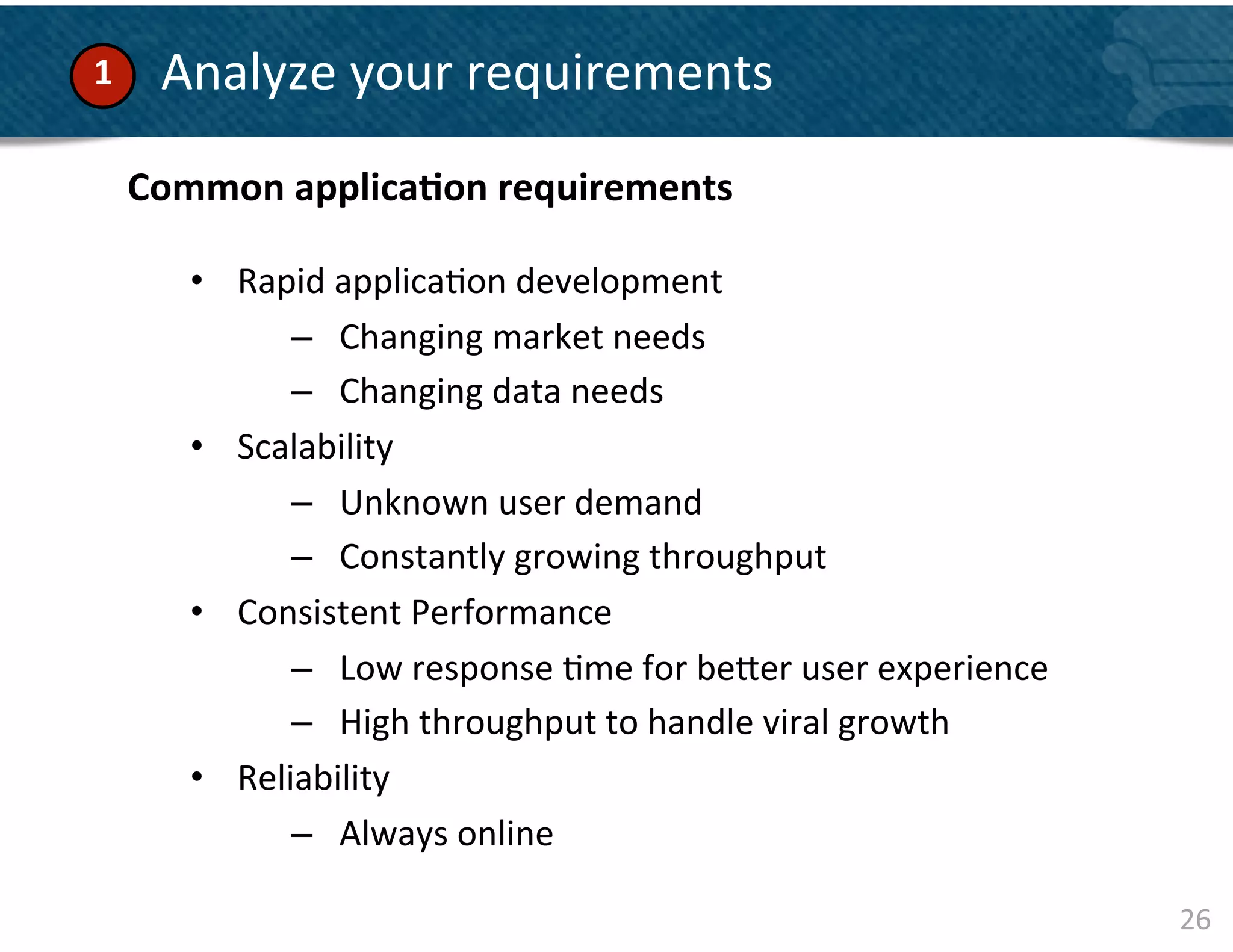 1	
      	
  Analyze	
  your	
  requirements	
  	
  
        Common	
  applica&on	
  requirements	
  
            	
  
            •  Rapid	
  applica&on	
  development	
  
                   –  Changing	
  market	
  needs	
  
                   –  Changing	
  data	
  needs	
  	
  
            •  Scalability	
  	
  
                   –  Unknown	
  user	
  demand	
  	
  
                   –  Constantly	
  growing	
  throughput	
  
            •  Consistent	
  Performance	
  	
  
                   –  Low	
  response	
  &me	
  for	
  be]er	
  user	
  experience	
  
                   –  High	
  throughput	
  to	
  handle	
  viral	
  growth	
  	
  
            •  Reliability	
  
                   –  Always	
  online	
  	
  

                                                                                         26	
  
 