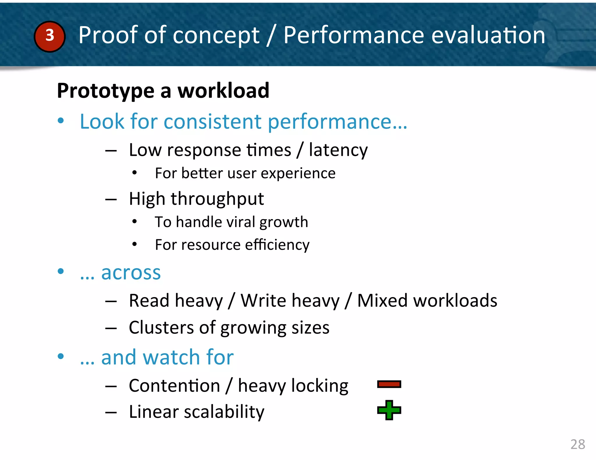 3	
        	
  Proof	
  of	
  concept	
  /	
  Performance	
  evalua&on	
  

    Prototype	
  a	
  workload	
  
    	
  
    •  Look	
  for	
  consistent	
  performance…	
  	
  
    	
  
    	
         –  Low	
  response	
  &mes	
  /	
  latency	
  	
  
    	
             •  For	
  be]er	
  user	
  experience	
  
               –  High	
  throughput	
  	
  
                   •  To	
  handle	
  viral	
  growth	
  	
  
                   •  For	
  resource	
  eﬃciency	
  
    •  …	
  across	
  
               –  Read	
  heavy	
  /	
  Write	
  heavy	
  /	
  Mixed	
  workloads	
  
               –  Clusters	
  of	
  growing	
  sizes	
  	
  
    •  …	
  and	
  watch	
  for	
  	
  
               –  Conten&on	
  /	
  heavy	
  locking	
  	
  
               –  Linear	
  scalability	
  
                                                                                        28	
  
 