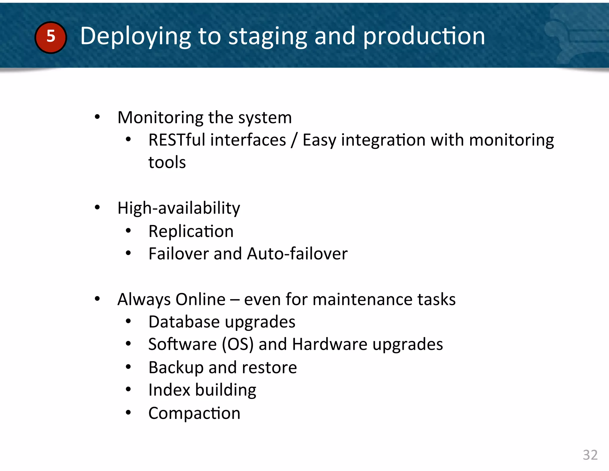 5	
        	
  Deploying	
  to	
  staging	
  and	
  produc&on	
  

    	
  
             •  Monitoring	
  the	
  system	
  
    	
  
                •  RESTful	
  interfaces	
  /	
  Easy	
  integra&on	
  with	
  monitoring	
  
    	
             tools	
  

             •  High-­‐availability	
  
                 •  Replica&on	
  
                 •  Failover	
  and	
  Auto-­‐failover	
  	
  

             •  Always	
  Online	
  –	
  even	
  for	
  maintenance	
  tasks	
  	
  
                 •  Database	
  upgrades	
  
                 •  Sojware	
  (OS)	
  and	
  Hardware	
  upgrades	
  
                 •  Backup	
  and	
  restore	
  
                 •  Index	
  building	
  
                 •  Compac&on	
  

                                                                                                32	
  
 