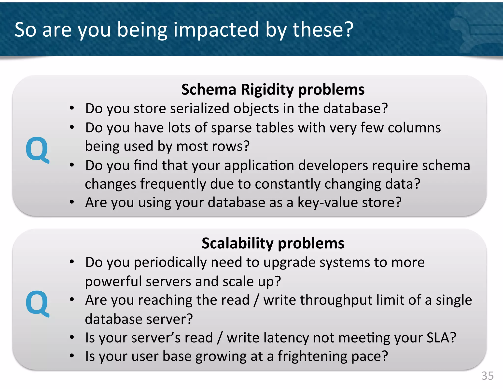 So	
  are	
  you	
  being	
  impacted	
  by	
  these?	
  	
  

                                     Schema	
  Rigidity	
  problems	
  	
  
         •  Do	
  you	
  store	
  serialized	
  objects	
  in	
  the	
  database?	
  
         •  Do	
  you	
  have	
  lots	
  of	
  sparse	
  tables	
  with	
  very	
  few	
  columns	
  
 Q	
        being	
  used	
  by	
  most	
  rows?	
  
         •  Do	
  you	
  ﬁnd	
  that	
  your	
  applica&on	
  developers	
  require	
  schema	
  
            changes	
  frequently	
  due	
  to	
  constantly	
  changing	
  data?	
  	
  	
  
         •  Are	
  you	
  using	
  your	
  database	
  as	
  a	
  key-­‐value	
  store?	
  

                                          Scalability	
  problems	
  	
  
         •  Do	
  you	
  periodically	
  need	
  to	
  upgrade	
  systems	
  to	
  more	
  
            powerful	
  servers	
  and	
  scale	
  up?	
  	
  
 Q	
     •  Are	
  you	
  reaching	
  the	
  read	
  /	
  write	
  throughput	
  limit	
  of	
  a	
  single	
  
            database	
  server?	
  	
  
         •  Is	
  your	
  server’s	
  read	
  /	
  write	
  latency	
  not	
  mee&ng	
  your	
  SLA?	
  	
  
         •  Is	
  your	
  user	
  base	
  growing	
  at	
  a	
  frightening	
  pace?	
  	
  
                                                                                                                  35	
  
 