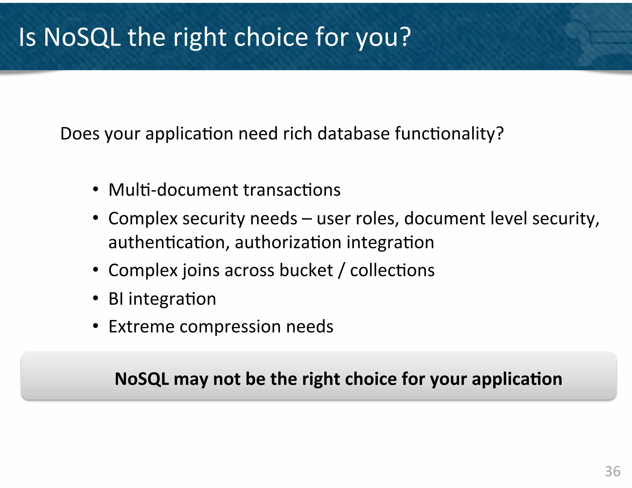 Is	
  NoSQL	
  the	
  right	
  choice	
  for	
  you?	
  


     Does	
  your	
  applica&on	
  need	
  rich	
  database	
  func&onality?	
  	
  
     	
  
          •  Mul&-­‐document	
  transac&ons	
  
          •  Complex	
  security	
  needs	
  –	
  user	
  roles,	
  document	
  level	
  security,	
  
             authen&ca&on,	
  authoriza&on	
  integra&on	
  
          •  Complex	
  joins	
  across	
  bucket	
  /	
  collec&ons	
  	
  
          •  BI	
  integra&on	
  	
  
          •  Extreme	
  compression	
  needs	
  

              NoSQL	
  may	
  not	
  be	
  the	
  right	
  choice	
  for	
  your	
  applica&on	
  



                                                                                                         36	
  
 