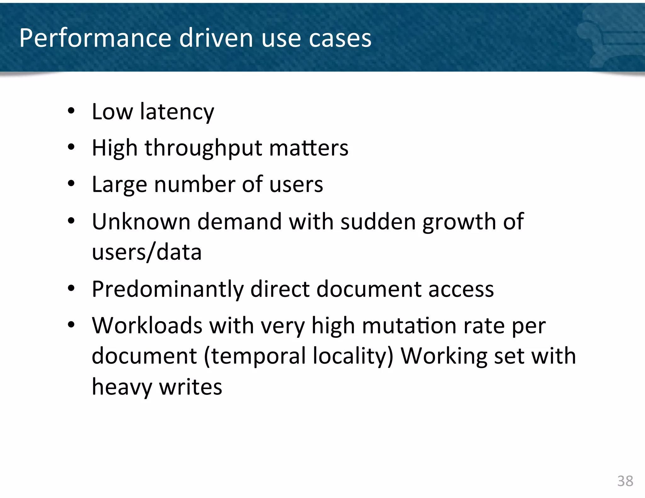 Performance	
  driven	
  use	
  cases	
  

     •  Low	
  latency	
  
     •  High	
  throughput	
  ma]ers	
  
     •  Large	
  number	
  of	
  users	
  	
  
     •  Unknown	
  demand	
  with	
  sudden	
  growth	
  of	
  
        users/data	
  	
  
     •  Predominantly	
  direct	
  document	
  access	
  
     •  Workloads	
  with	
  very	
  high	
  muta&on	
  rate	
  per	
  
        document	
  (temporal	
  locality)	
  Working	
  set	
  with	
  
        heavy	
  writes	
  	
  


                                                                           38	
  
 