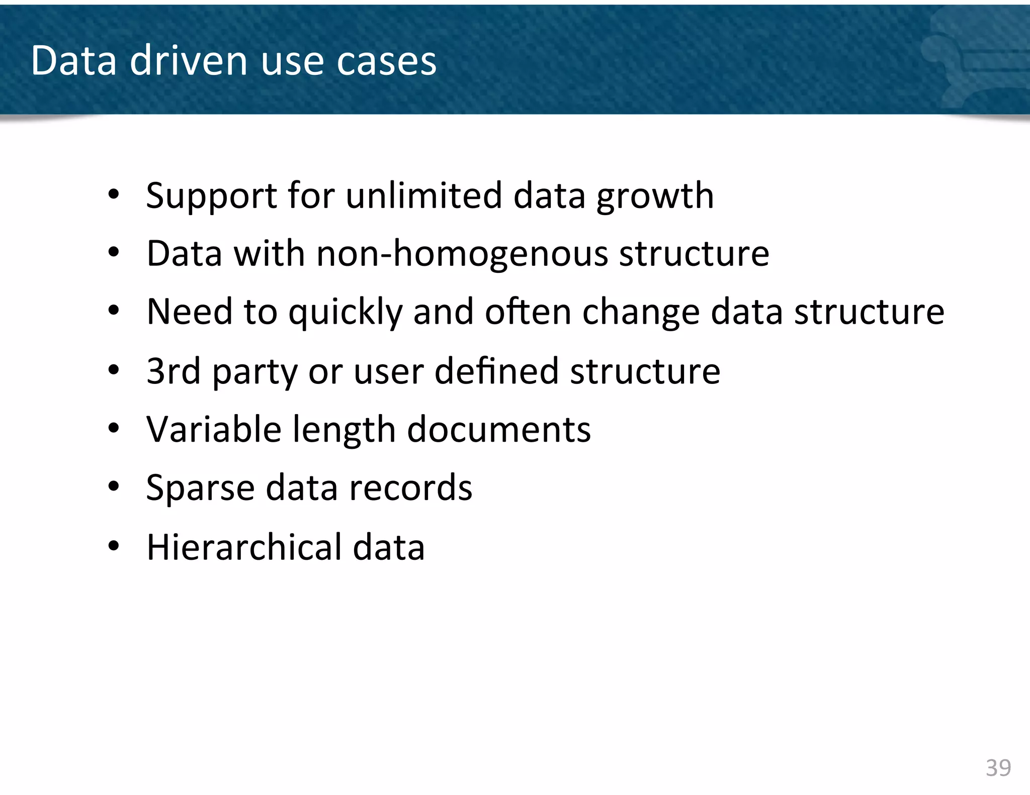 Data	
  driven	
  use	
  cases	
  	
  

      •    Support	
  for	
  unlimited	
  data	
  growth	
  	
  	
  
      •    Data	
  with	
  non-­‐homogenous	
  structure	
  	
  
      •    Need	
  to	
  quickly	
  and	
  ojen	
  change	
  data	
  structure	
  
      •    3rd	
  party	
  or	
  user	
  deﬁned	
  structure	
  
      •    Variable	
  length	
  documents	
  
      •    Sparse	
  data	
  records	
  
      •    Hierarchical	
  data	
  	
  




                                                                                     39	
  
 