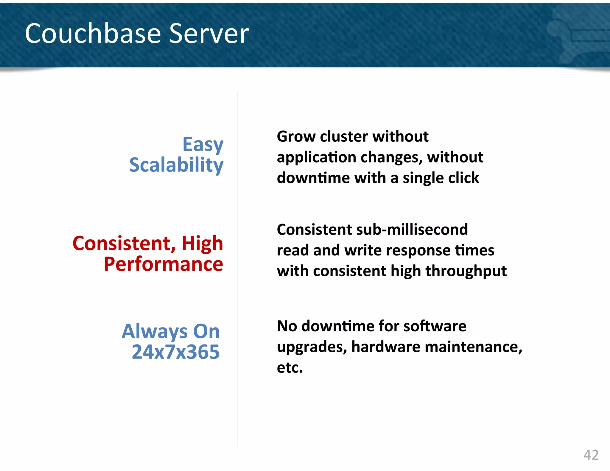 Couchbase	
  Server	
  


                              Grow	
  cluster	
  without	
  
                 Easy	
  
                              applica&on	
  changes,	
  without	
  
            Scalability	
  
                              down&me	
  with	
  a	
  single	
  click	
  

                              Consistent	
  sub-­‐millisecond	
  	
  
    Consistent,	
  High	
     read	
  and	
  write	
  response	
  &mes	
  	
  
       Performance	
          with	
  consistent	
  high	
  throughput	
  


           Always	
  On	
     No	
  down&me	
  for	
  sovware	
  
            24x7x365	
        upgrades,	
  hardware	
  maintenance,	
  
                              etc.	
  




                                                                                 42	
  
 