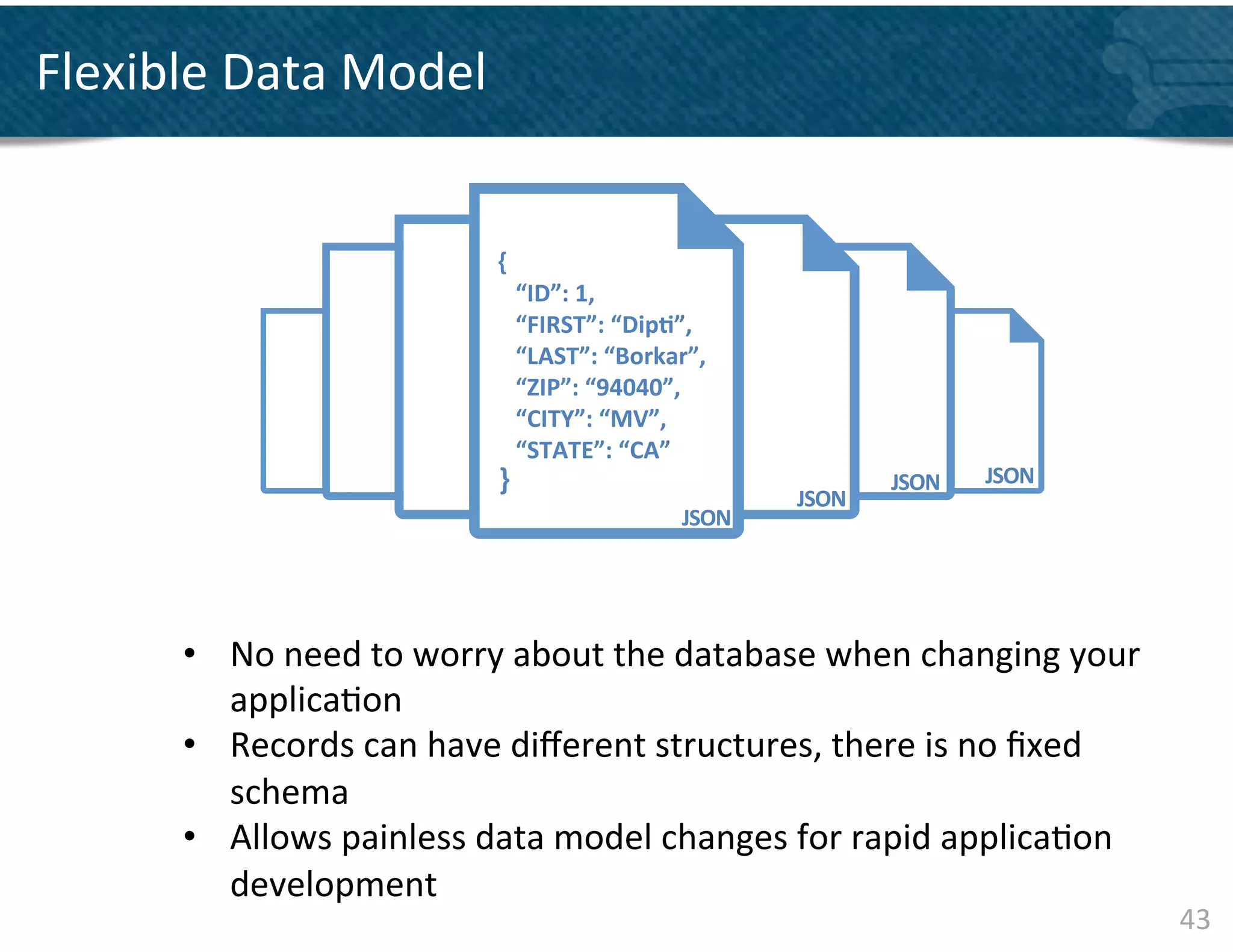 Flexible	
  Data	
  Model	
  


                                     	
  {	
  
                                     	
  	
  	
  	
  “ID”:	
  1,	
  
                                     	
  	
  	
  	
  “FIRST”:	
  “Dip&”,	
  
                                     	
  	
  	
  	
  “LAST”:	
  “Borkar”,	
  
                                     	
  	
  	
  	
  “ZIP”:	
  “94040”,	
  
                                     	
  	
  	
  	
  “CITY”:	
  “MV”,	
  
                                     	
  	
  	
  	
  “STATE”:	
  “CA”	
  
                                      }	
                                                    JSON	
     JSON	
  
                                                                                  JSON	
  
                                                                       JSON	
  




         •  No	
  need	
  to	
  worry	
  about	
  the	
  database	
  when	
  changing	
  your	
  
            applica&on	
  
         •  Records	
  can	
  have	
  diﬀerent	
  structures,	
  there	
  is	
  no	
  ﬁxed	
  
            schema	
  
         •  Allows	
  painless	
  data	
  model	
  changes	
  for	
  rapid	
  applica&on	
  
            development	
  
                                                                                                                   43	
  
         	
  
 