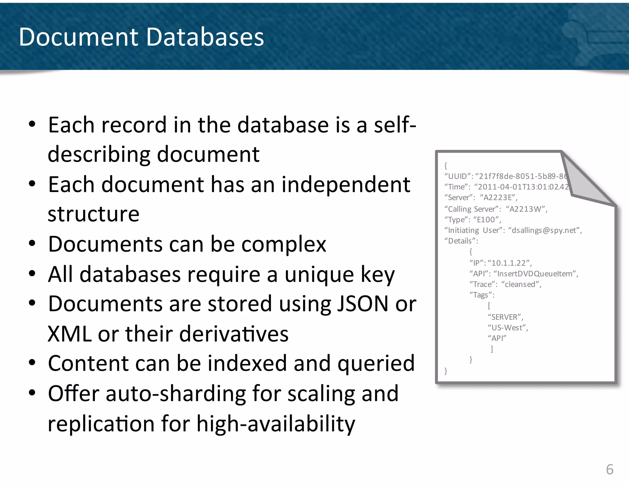 Document	
  Databases	
  


•  Each	
  record	
  in	
  the	
  database	
  is	
  a	
  self-­‐
   describing	
  document	
  	
                                    {	
  

•  Each	
  document	
  has	
  an	
  independent	
  
                                                                   “UUID”:	
  “ 21f7f8de-­‐8051-­‐5b89-­‐86
                                                                   “Time”:	
   “2011-­‐04-­‐01T13:01:02.42
                                                                   “Server”:	
   “A2223E”,

   structure	
                                                     “Calling	
   Server”:	
   “A2213W”,
                                                                   “Type”:	
   “E100”,
                                                                   “Initiating	
   User”:	
   “dsallings@spy.net”,

•  Documents	
  can	
  be	
  complex	
  	
                         “Details”:	
  
                                                                            {
                                                                            “IP”:	
  “ 10.1.1.22”,
•  All	
  databases	
  require	
  a	
  unique	
  key	
                      “API”:	
   “InsertDVDQueueItem”,
                                                                            “Trace”:	
   “cleansed”,

•  Documents	
  are	
  stored	
  using	
  JSON	
  or	
  
                                                                            “Tags”:	
  
                                                                                     [
                                                                                     “SERVER”,	
  

   XML	
  or	
  their	
  deriva&ves	
                                                “US-­‐West”,	
  
                                                                                     “API”
                                                                                       ]

•  Content	
  can	
  be	
  indexed	
  and	
  queried	
  	
         }
                                                                            }



•  Oﬀer	
  auto-­‐sharding	
  for	
  scaling	
  and	
  
   replica&on	
  for	
  high-­‐availability	
  
                                                                                                                     6	
  
 
