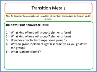 Transition Metals
Do Now (Prior Knowledge Test):
1. What kind of ions will group 1 elements form?
2. What kind of ions will group 7 elements form?
3. How does reactivity change down group 1?
4. Why do group 7 elements get less reactive as you go down
the group?
5. What is an ionic bond?
Aim: To describe the properties of transition elements in comparison to Group 1 and 2
metals.
 
