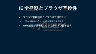 IE 全盛期とブラウザ互換性
‣ ブラウザ互換性をライブラリで埋めたい
‣ DOM API はおろか、CSS の実装もマチマチ
‣ Web 技術が標準化にむけて少しずつ動き出す