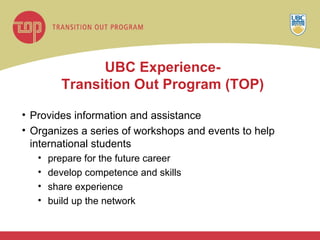 UBC Experience- Transition Out Program (TOP) Provides information and assistance  Organizes a series of workshops and events to help international students prepare for the future career develop competence and skills share experience build up the network  