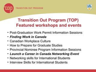 Transition Out Program (TOP)  Featured workshops and events Post-Graduation Work Permit Information Sessions Finding Work in Canada Canadian Workplace Culture  How to Prepare for Graduate Studies Provincial Nominee Program Information Sessions  Launch a Career in Canada Networking Event Networking skills for International Students Interview Skills for International Students 