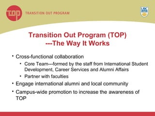 Transition Out Program (TOP) ---The Way It Works Cross-functional collaboration   Core Team---formed by the staff from International Student Development, Career Services and Alumni Affairs Partner with faculties Engage international alumni and local community Campus-wide promotion to increase the   awareness of TOP 