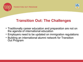 Transition Out:   The Challenges Traditionally career education and preparation are not on the agenda of international education Employers need to be updated on immigration regulations Building an international alumni network for Transition Out Program 