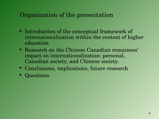 Organization of the presentation Introduction of the conceptual framework of internationalization within the context of higher education Research on the Chinese Canadian remainees’ impact on internationalization: personal, Canadian society, and Chinese society. Conclusions, implications, future research Questions 