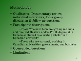 Methodology Qualitative: Documentary review, individual interviews, focus group discussion & follow-up questions Participants descriptions -- Those  w ho have been brought up in China and received Master’s and/or Ph. D. degree(s) in Canada or studied as a visiting scholar in a Canadian university. --Those who are currently working in Canadian universities, governments, and business Open-ended questions Limitations 