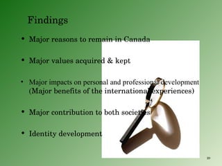 Findings Major reasons to remain in Canada Major values acquired & kept Major impacts on personal and professional development ( Major benefits of the international experiences) Major contribution to both societies Identity development 