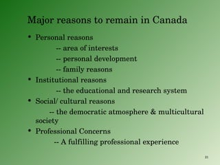 Major reasons to remain in Canada Personal reasons -- area of interests  -- personal development -- family reasons Institutional reasons -- the educational and research system Social/ cultural reasons -- the democratic atmosphere & multicultural society Professional Concerns -- A fulfilling professional experience 