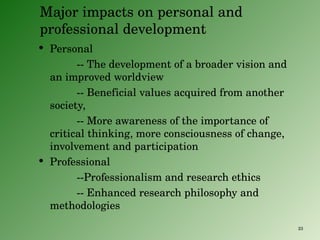 Major impacts on personal and professional development Personal -- The development of a broader vision and an improved worldview -- Beneficial values acquired from another society,  -- More awareness of the importance of critical thinking, more consciousness of change, involvement and participation  Professional --Professionalism and research ethics -- Enhanced research philosophy and methodologies 