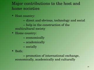 Major contributions to the host and home societies Host country:  -- direct and obvious, technology and social -- help in the construction of the multicultural society Home country: -- economically -- academically -- socially Both:  -- promotion of international exchange, economically, academically and culturally 