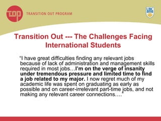 Transition Out --- The Challenges Facing International Students “ I have great difficulties finding any relevant jobs because of lack of administration and management skills required in most jobs… I’m on the verge of insanity under tremendous pressure and limited time to find a job related to my major.  I now regret much of my academic life was spent on graduating as early as possible and on career-irrelevant part-time jobs, and not making any relevant career connections….” 