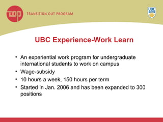 UBC Experience-Work Learn An experiential work program for undergraduate international students to work on campus Wage-subsidy 10 hours a week, 150 hours per term Started in Jan. 2006 and has been expanded to 300 positions 