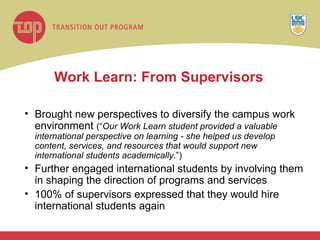 Work Learn: From Supervisors Brought new perspectives to diversify the campus work environment  (“ Our Work Learn student provided a valuable international perspective on learning - she helped us develop content, services, and resources that would support new international students academically .”) Further engaged international students by involving them in shaping the direction of programs and services  100% of supervisors expressed that they would hire international students again 