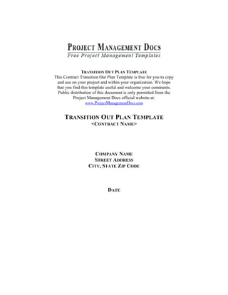 TRANSITION OUT PLAN TEMPLATE
This Contract Transition Out Plan Template is free for you to copy
and use on your project and within your organization. We hope
that you find this template useful and welcome your comments.
Public distribution of this document is only permitted from the
Project Management Docs official website at:
www.ProjectManagementDocs.com
TRANSITION OUT PLAN TEMPLATE
<CONTRACT NAME>
COMPANY NAME
STREET ADDRESS
CITY, STATE ZIP CODE
DATE
 