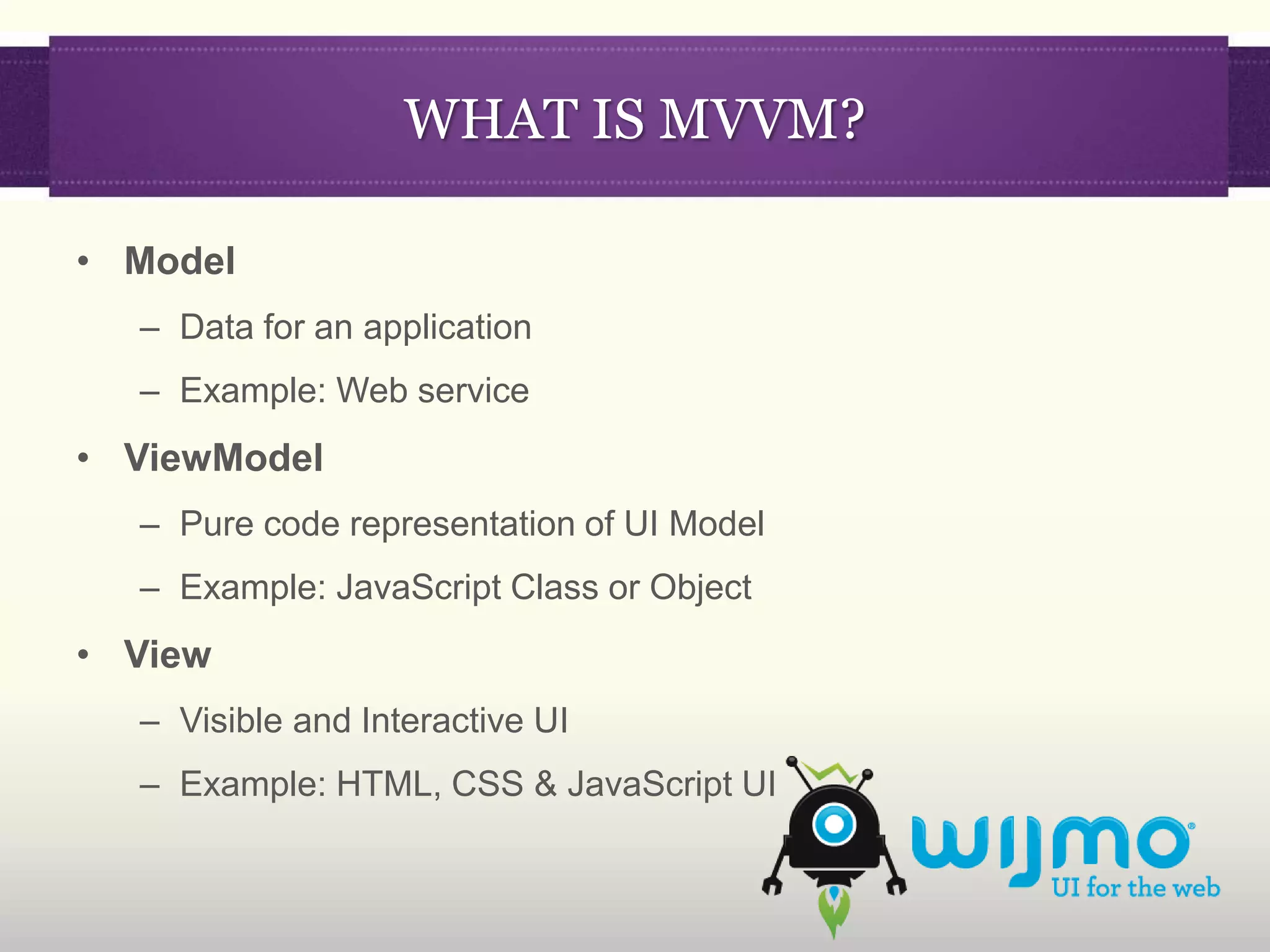 WHAT IS MVVM?

• Model
  – Data for an application
  – Example: Web service
• ViewModel
  – Pure code representation of UI Model
  – Example: JavaScript Class or Object
• View
  – Visible and Interactive UI
  – Example: HTML, CSS & JavaScript UI
 