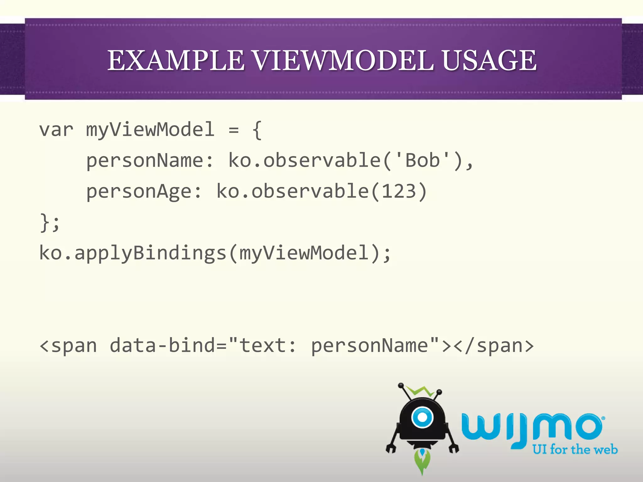 EXAMPLE VIEWMODEL USAGE

var myViewModel = {
    personName: ko.observable('Bob'),
    personAge: ko.observable(123)
};
ko.applyBindings(myViewModel);



<span data-bind="text: personName"></span>
 