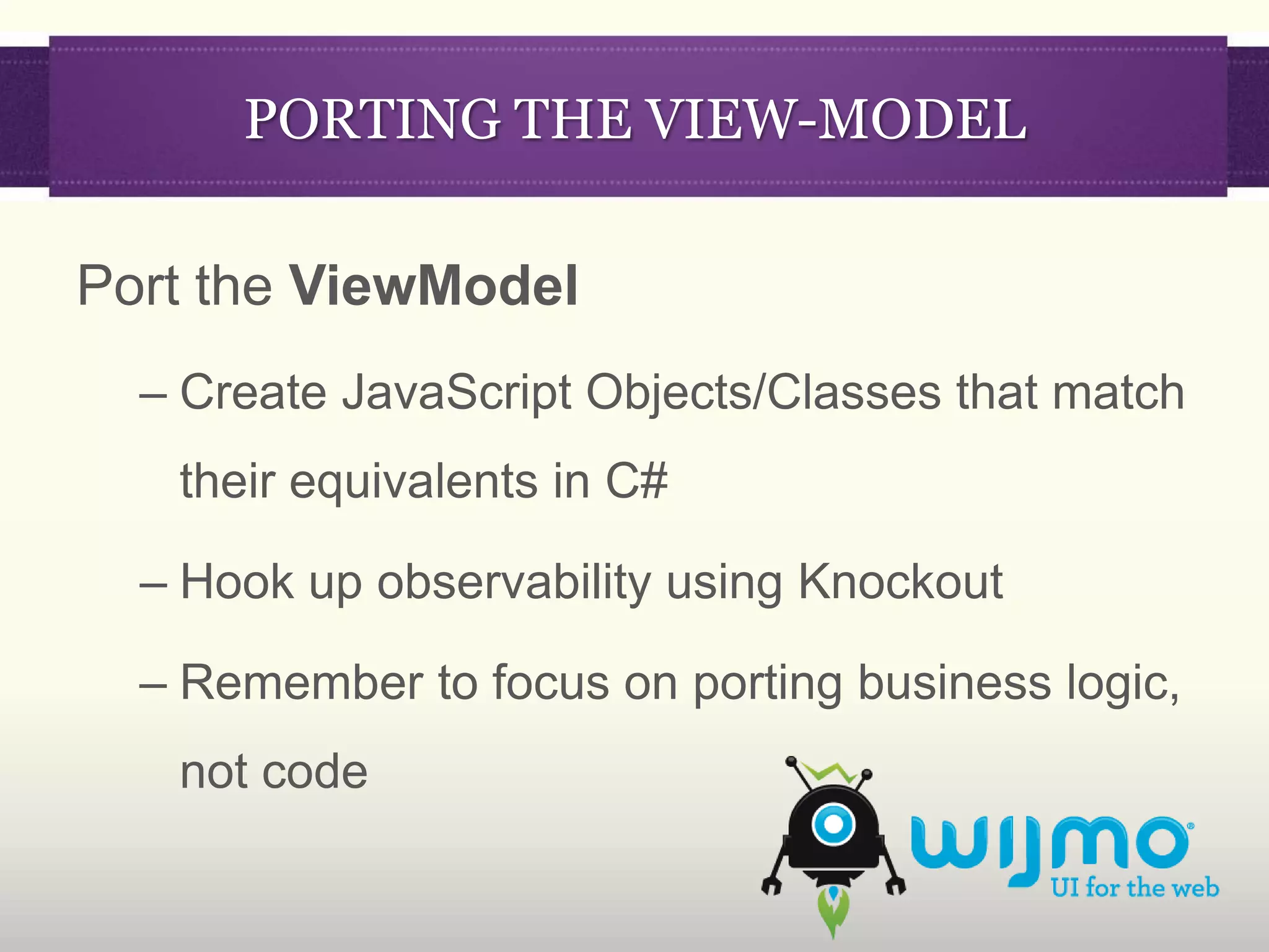 PORTING THE VIEW-MODEL

Port the ViewModel
  – Create JavaScript Objects/Classes that match
   their equivalents in C#

  – Hook up observability using Knockout

  – Remember to focus on porting business logic,
   not code
 