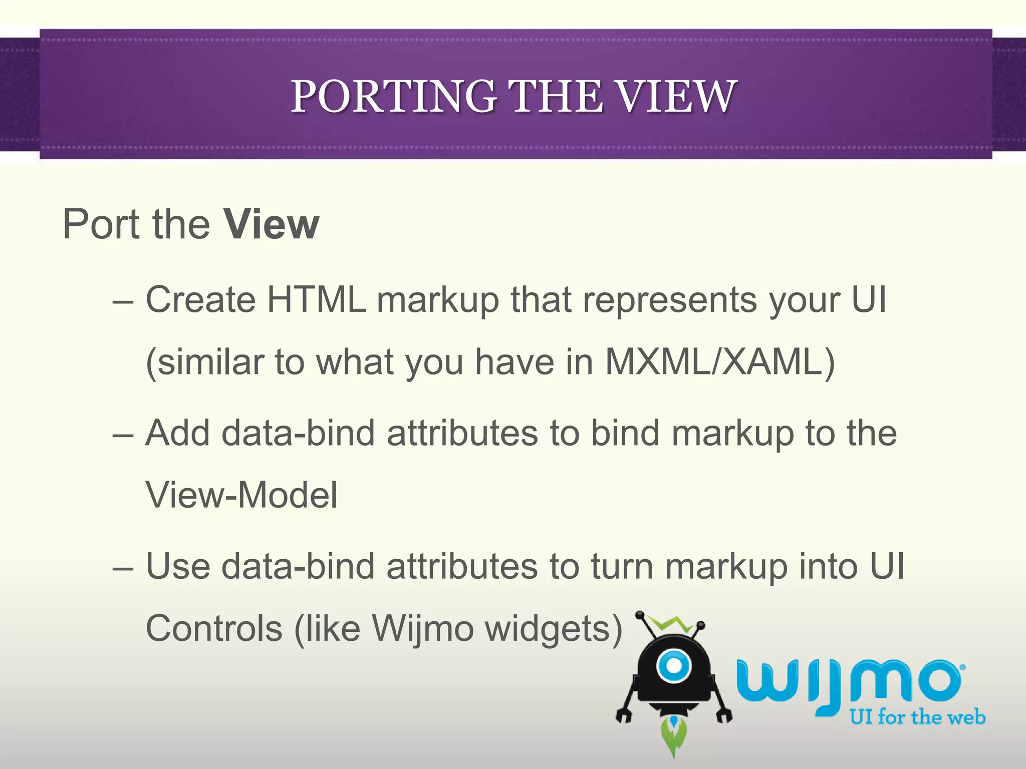 PORTING THE VIEW

Port the View
  – Create HTML markup that represents your UI
    (similar to what you have in MXML/XAML)
  – Add data-bind attributes to bind markup to the
    View-Model
  – Use data-bind attributes to turn markup into UI
    Controls (like Wijmo widgets)
 