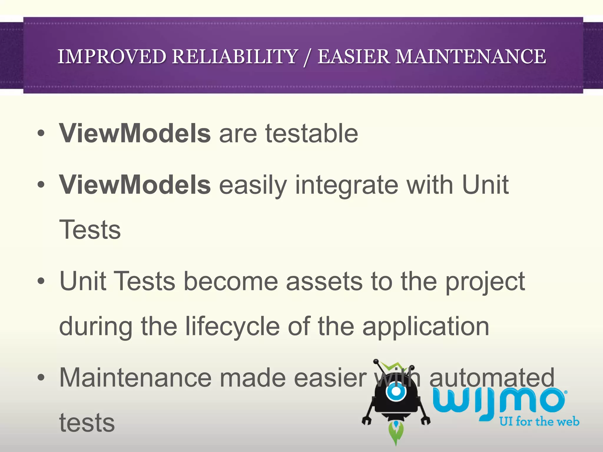 IMPROVED RELIABILITY / EASIER MAINTENANCE


• ViewModels are testable
• ViewModels easily integrate with Unit
 Tests
• Unit Tests become assets to the project
 during the lifecycle of the application
• Maintenance made easier with automated
 tests
 