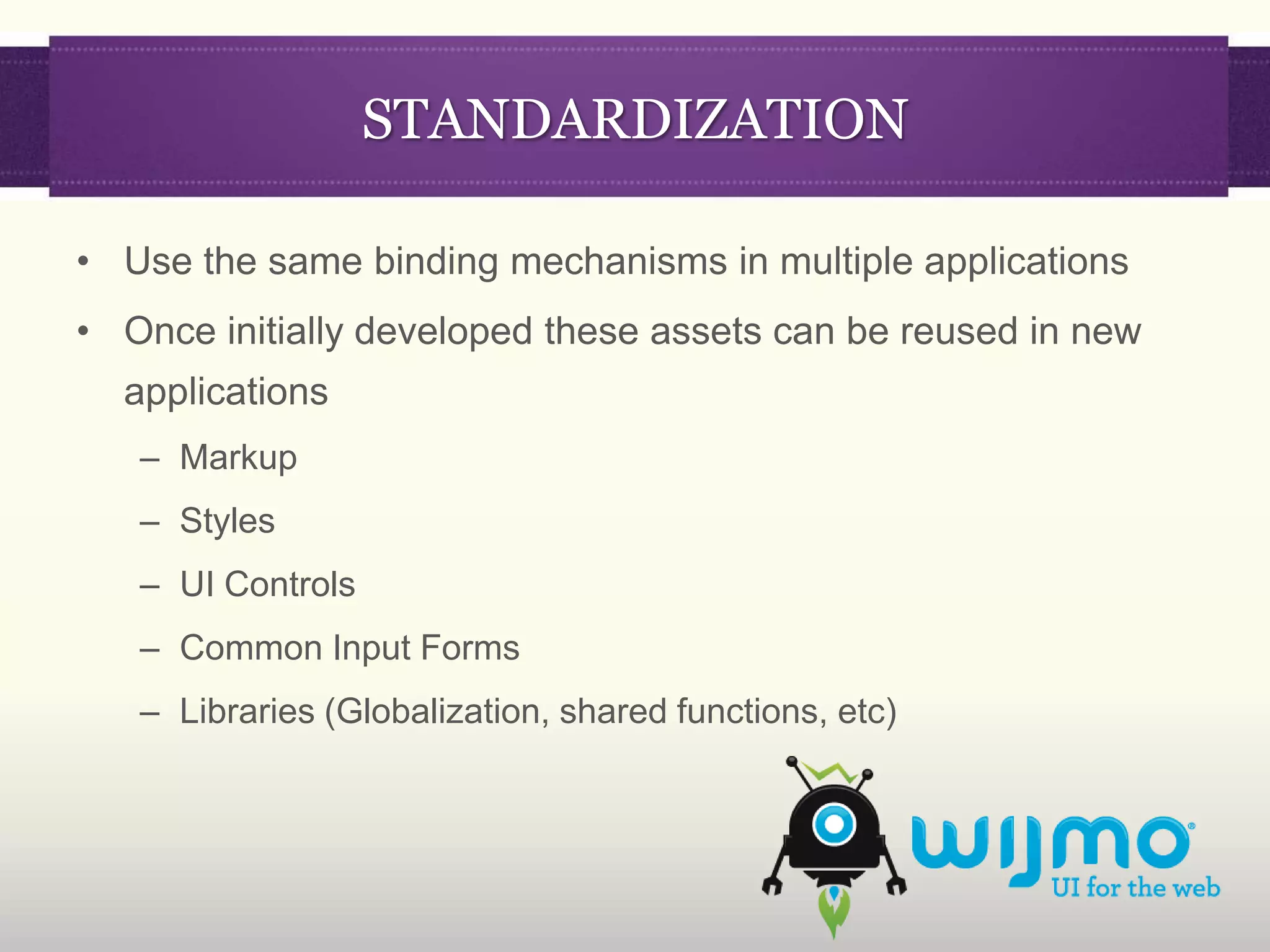 STANDARDIZATION

• Use the same binding mechanisms in multiple applications
• Once initially developed these assets can be reused in new
  applications
   – Markup
   – Styles
   – UI Controls
   – Common Input Forms
   – Libraries (Globalization, shared functions, etc)
 