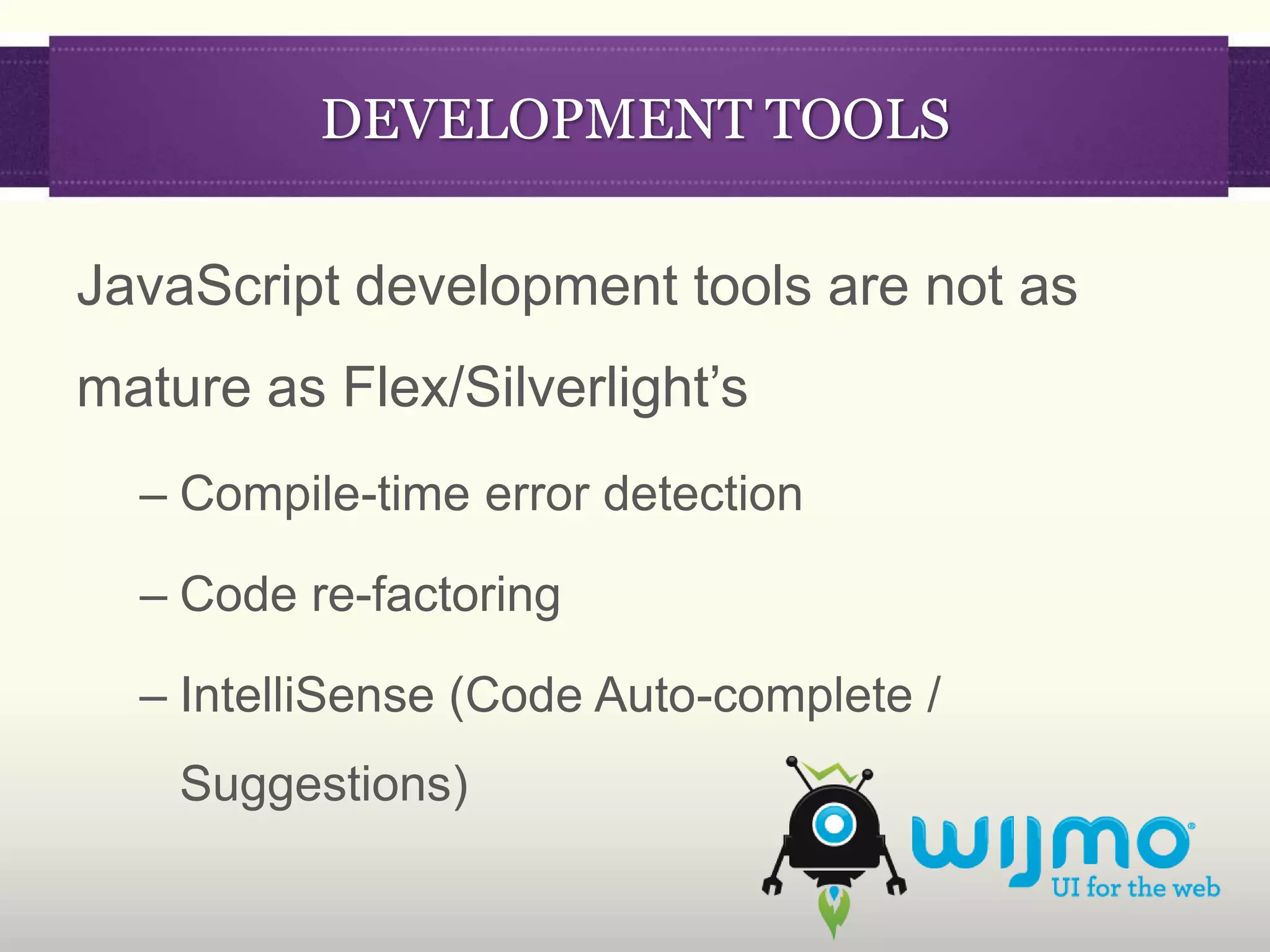 DEVELOPMENT TOOLS

JavaScript development tools are not as
mature as Flex/Silverlight’s
  – Compile-time error detection

  – Code re-factoring

  – IntelliSense (Code Auto-complete /
    Suggestions)
 